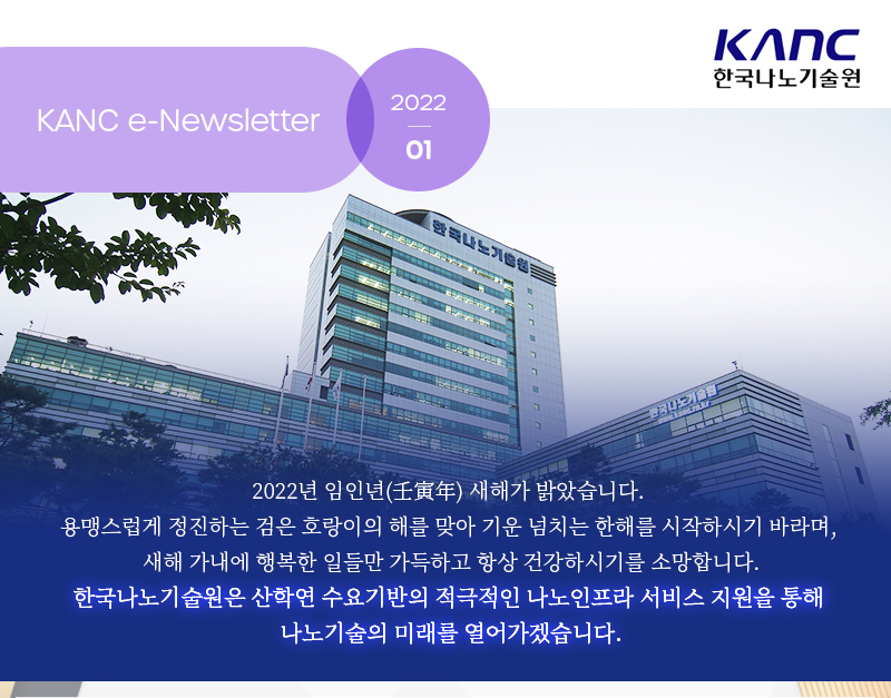 KANC e-Newsletter 2022.01 KANC 한국나노기술원 2022년 임인년 새해가 밝았습니다. 용맹스럽게 정진하는 검은 호랑이의 해를 맞아 기운 넘치는 한해를 시작하시기 바라며, 새해 가내에 행복한 일들만 가득하고 항상 건강하시기를 소망합니다. 한국나노기술원은 산학연 수요기반의 적극적인 나노인프라 서비스 지원을 통해 나노기술의 미래를 열어가겠습니다.