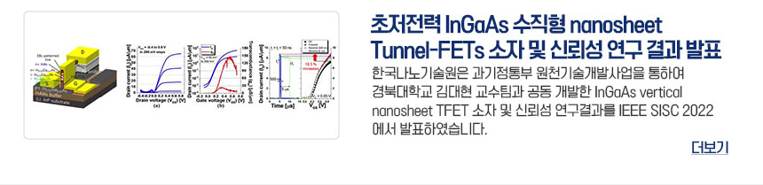 초저전력 InGaAs 수직형 nanosheet Tunnel-FETs 소자 및 신뢰성 연구 결과 발표 한국나노기술원은 과기정통부 원천기술개발사업을 통하여 경북대학교 김대현 교수팀과 공동 개발한 InGaAs vertical nanosheet TFET 소자 및 신뢰성 연구결과를 IEEE SISC 2022에서 발표하였습니다. 더보기