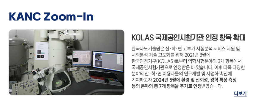 KOLAS 국제공인시험기관 인정 항목 확대 한국나노기술원은 산학연 고부가 시험분석 서비스 지원 및 시험분석 기술 고도화를 위해 2021년 8월에 한국인정기구(KOLAS)로부터 역학시험분야의 3개 항목에서 국제공인시험기관으로 인정받은 바 있습니다. 이후 더욱 다양한 분야의 산학연 이용자들의 연구개발 및 사업화 촉진에 기여하고자 2024년 5월에 환경 및 신뢰성, 광학 특성 측정 등의 분야의 총 7개 항목을 추가로 인정받았습니다. 더보기