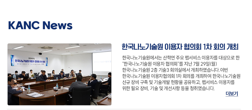 KANC News 한국나노기술원 이용자 협의회 1차 회의 개최 한국나노기술원에서는 산학연 주요 팹서비스 이용자를 대상으로 한 한국나노기술원 이용자 협의회를 지난 7월 29일(월) 한국나노기술원 2층 기술3회의실에서 개최하였습니다. 이번 한국나노기술원 이용자협의회 1차 회의를 개최하여 한국나노기술원 신규 장비 구축 및 기술개발 현황을 공유하고 팹서비스 이용자를 위한 필요 장비, 기술 및 개선사항 등을 청취하였습니다. 더보기