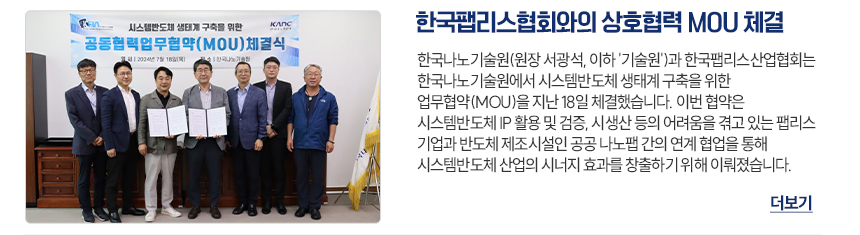 한국팹리스협회와의 상호협력 MOU 체결 한국나노기술원(원장 서광석, 이하 기술원)과 한국팹리스산업협회는 시스템반도체 생태계 구축을 위한 업무협약(MOU)을 지난 18일 체결했습니다. 이번 협약은 시스템반도체 IP 활용 및 검증 시생산 등의 어려움을 겪고 있는 팹리스 기업과 반도체 제조시설인 공공 나노팹 간의 연계 협업을 통해 시스템반도체 산업의 시너지 효과를 창출하기 위해 이뤄졌습니다. 더보기