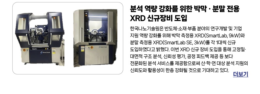 분석 역량 강화를 위한 박막 · 분말 전용 XRD 신규장비 도입 - 한국나노기술원은 반도체·소재·부품 분야의 연구개발 및 기업 지원 역량 강화를 위해 박막 측정용 XRD(SmartLab, 9kW)와 분말 측정용 XRD(SmartLab SE, 3kW)를 각 1대씩 신규 도입하였다고 밝혔다. 이번 XRD 신규 장비 도입을 통해 고정밀·대면적 구조 분석, 신뢰성 평가, 공정 피드백 제공 등 보다 전문화된 분석 서비스를 제공함으로써 산·학·연 대상 분석 지원의 신뢰도와 활용성이 한층 강화될 것으로 기대하고 있다. 더보기