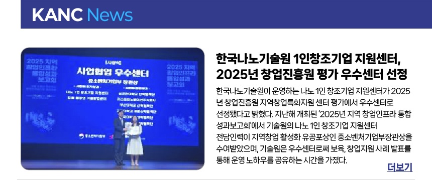 한국나노기술원 1인창조기업 지원센터, 2025년 창업진흥원 평가 우수센터 선정 - 한국나노기술원이 운영하는 나노 1인 창조기업 지원센터가 2025년 창업진흥원 지역창업특화지원 센터 평가에서 우수센터로 선정됐다고 밝혔다. 지난해 개최된 ‘2025년 지역 창업인프라 통합 성과보고회’에서 기술원의 나노 1인 창조기업 지원센터 전담인력이 지역창업 활성화 유공포상인 중소벤처기업부장관상을 수여받았으며, 기술원은 우수센터로써 보육, 창업지원 사례 발표를 통해 운영 노하우를 공유하는 시간을 가졌다.