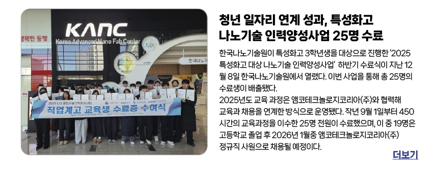 한국나노기술원, 특성화고 나노기술 인력양성사업 25명 수료 - 한국나노기술원이 특성화고 3학년생을 대상으로 진행한 ‘2025 특성화고 대상 나노기술 인력양성사업’  하반기 수료식이 지난 12월 8일 한국나노기술원에서 열렸다. 이번 사업을 통해 총 25명의 수료생이 배출됐다. 2025년도 교육 과정은 앰코테크놀로지코리아(주)와 협력해 교육과 채용을 연계한 방식으로 운영됐다. 작년 9월 1일부터 450시간의 교육과정을 이수한 25명 전원이 수료했으며, 이 중 19명은 고등학교 졸업 후 2026년 1월중 앰코테크놀로지코리아(주) 정규직 사원으로 채용될 예정이다.