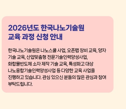 2026년도 한국나노기술원 교육 과정 신청 안내 - 한국나노기술원은 나노스쿨 사업, 오픈팹 장비 교육, 양자 기술 교육, 산업맞춤형 전문기술인력양성사업, 화합물반도체 소자 제작 기술 교육, 특성화고 대상 나노융합기술인력양성사업 등 다양한 교육 사업을 진행하고 있습니다. 관심 있으신 분들의 많은 관심과 참여 부탁드립니다.